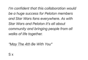 I'm confident that this collaboration would be a huge success for Pelaton members and Star Wars fans everywhere. As with Star Wars and Peloton it's all about community and bringing people from all walks of life together. "May The 4th Be With You" S x