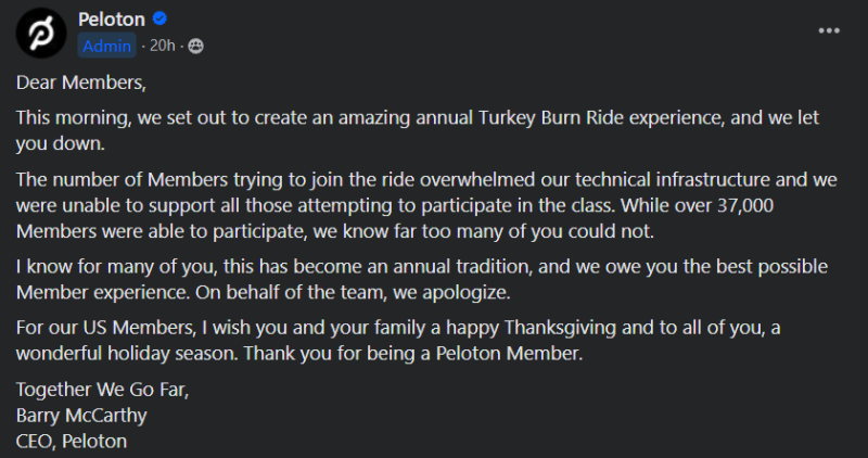 Dear Members,This morning, we set out to create an amazing annual Turkey Burn Ride experience, and we let you down. The number of Members trying to join the ride overwhelmed our technical infrastructure and we were unable to support all those attempting to participate in the class. While over 37,000 Members were able to participate, we know far too many of you could not. I know for many of you, this has become an annual tradition, and we owe you the best possible Member experience. On behalf of the team, we apologize. For our US Members, I wish you and your family a happy Thanksgiving and to all of you, a wonderful holiday season. Thank you for being a Peloton Member. Together We Go Far, Barry McCarthy CEO, Peloton