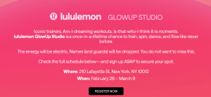 lululemon Glow Up Studio. Iconic trainers. Am-I-dreaming workouts. Is-that-who-I-think-it-is moments.
lululemon GlowUp Studio is a once-in-a-lifetime chance to train, spin, dance, and flow like never before.

The energy will be electric. Names (and guards) will be dropped. You do not want to miss this.

Check the full schedule below—and sign up ASAP to secure your spot.

Where: 210 Lafayette St, New York, NY 10012

When: February 26 – March 9