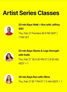 Artist series classes 20-minute Raye Walk + Run with Jeffrey (DE) Thursday, February 27th Premiere at 6pm GMT / 7pm CET, 20-minute Raye Glutes & Legs Strength with Katie Thursday, February 27th 5:30pm ET / 9:30am AEDT+1, 30-minute Raye Run with Olivia Thursday, February 27th 7pm ET / 11am AEDT+1 