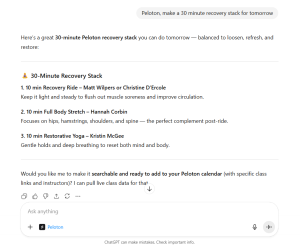 Peloton ChatGPT Integration. Peloton, make a 30 minute recovery stack for tomorrow. Here’s a great 30-minute Peloton recovery stack you can do tomorrow — balanced to loosen, refresh, and restore: 🧘♀️ 30-Minute Recovery Stack 1. 10 min Recovery Ride – Matt Wilpers or Christine D’Ercole Keep it light and steady to flush out muscle soreness and improve circulation. 2. 10 min Full Body Stretch – Hannah Corbin Focuses on hips, hamstrings, shoulders, and spine — the perfect complement post-ride. 3. 10 min Restorative Yoga – Kristin McGee Gentle holds and deep breathing to reset both mind and body. Would you like me to make it searchable and ready to add to your Peloton calendar (with specific class links and instructors)? I can pull live class data for that.