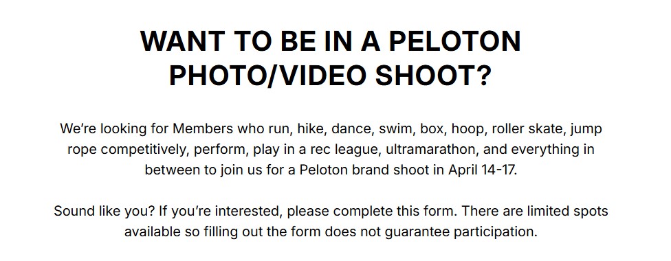 Peloton Casting Call WANT TO BE IN A PELOTON PHOTO/VIDEO SHOOT? We’re looking for Members who run, hike, dance, swim, box, hoop, roller skate, jump rope competitively, perform, play in a rec league, ultramarathon, and everything in between to join us for a Peloton brand shoot in April 14-17. Sound like you? If you’re interested, please complete this form. There are limited spots available so filling out the form does not guarantee participation.